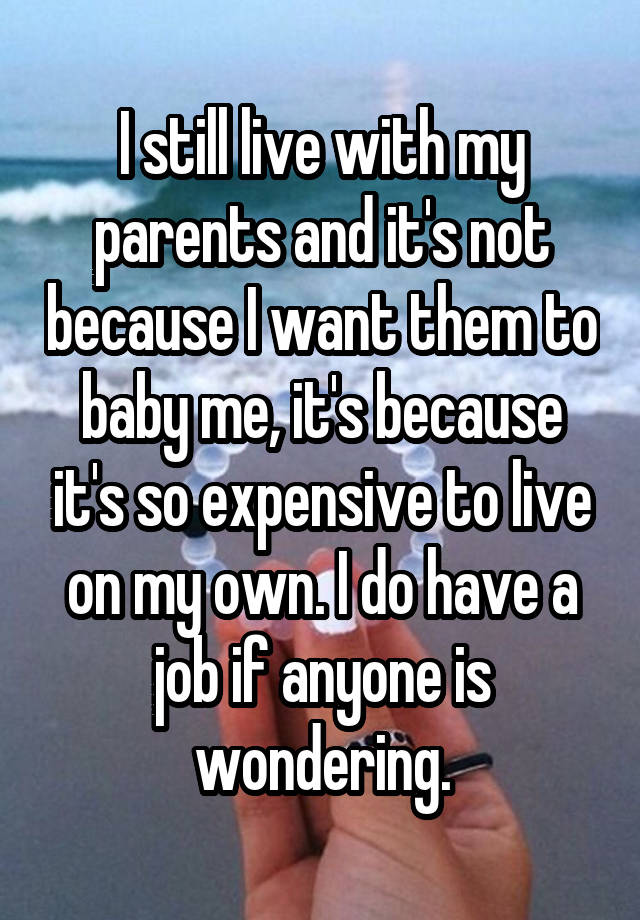 I still live with my parents and it's not because I want them to baby me, it's because it's so expensive to live on my own. I do have a job if anyone is wondering.