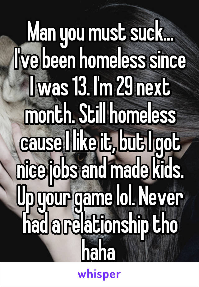 Man you must suck... I've been homeless since I was 13. I'm 29 next month. Still homeless cause I like it, but I got nice jobs and made kids. Up your game lol. Never had a relationship tho haha 