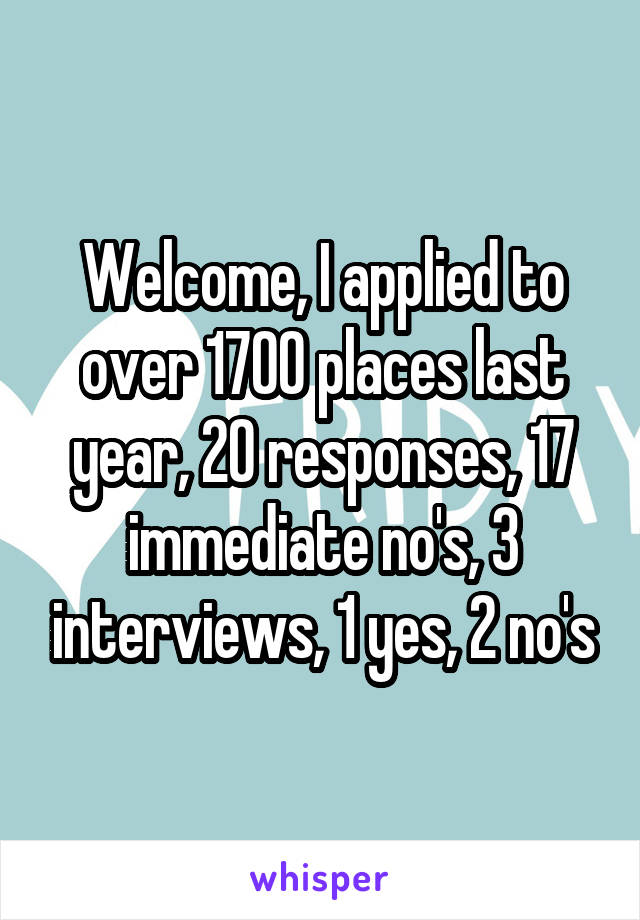 Welcome, I applied to over 1700 places last year, 20 responses, 17 immediate no's, 3 interviews, 1 yes, 2 no's