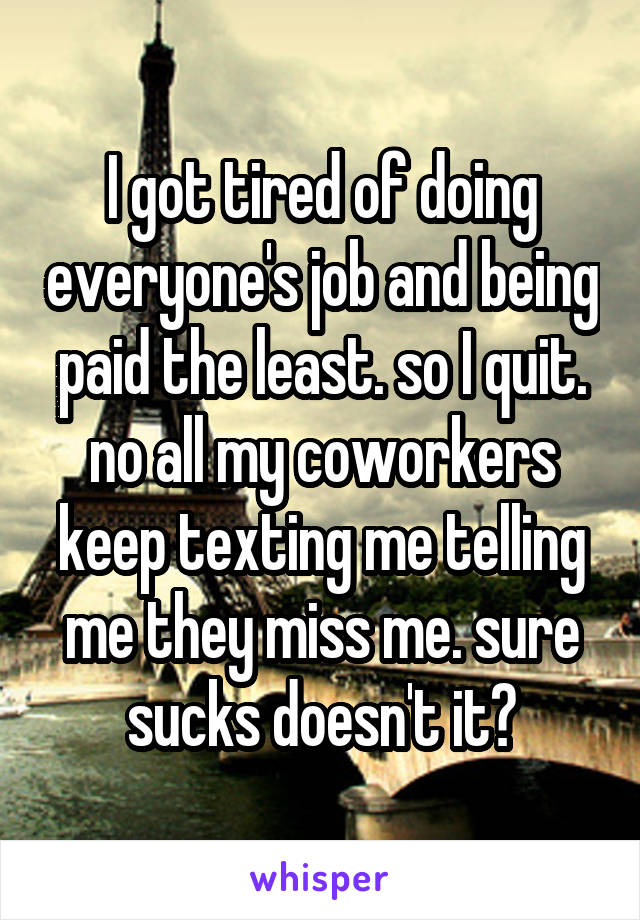 I got tired of doing everyone's job and being paid the least. so I quit. no all my coworkers keep texting me telling me they miss me. sure sucks doesn't it?