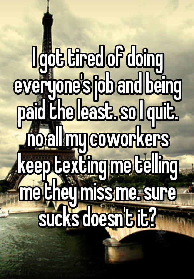 I got tired of doing everyone's job and being paid the least. so I quit. no all my coworkers keep texting me telling me they miss me. sure sucks doesn't it?