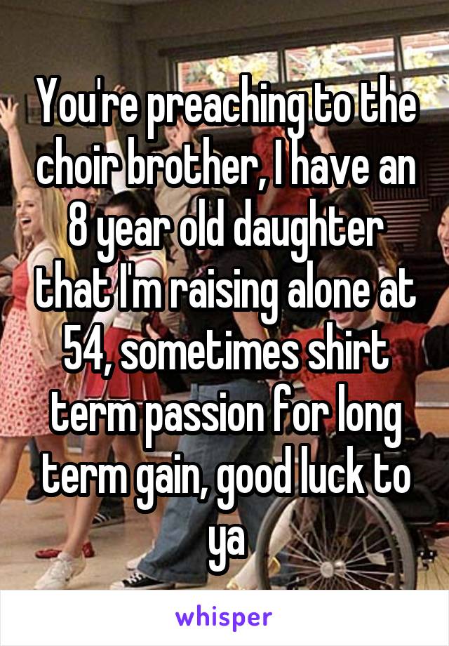 You're preaching to the choir brother, I have an 8 year old daughter that I'm raising alone at 54, sometimes shirt term passion for long term gain, good luck to ya