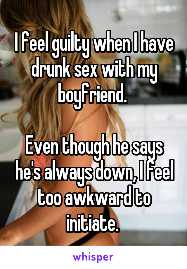 I feel guilty when I have drunk sex with my boyfriend. 

Even though he says he's always down, I feel too awkward to initiate. 