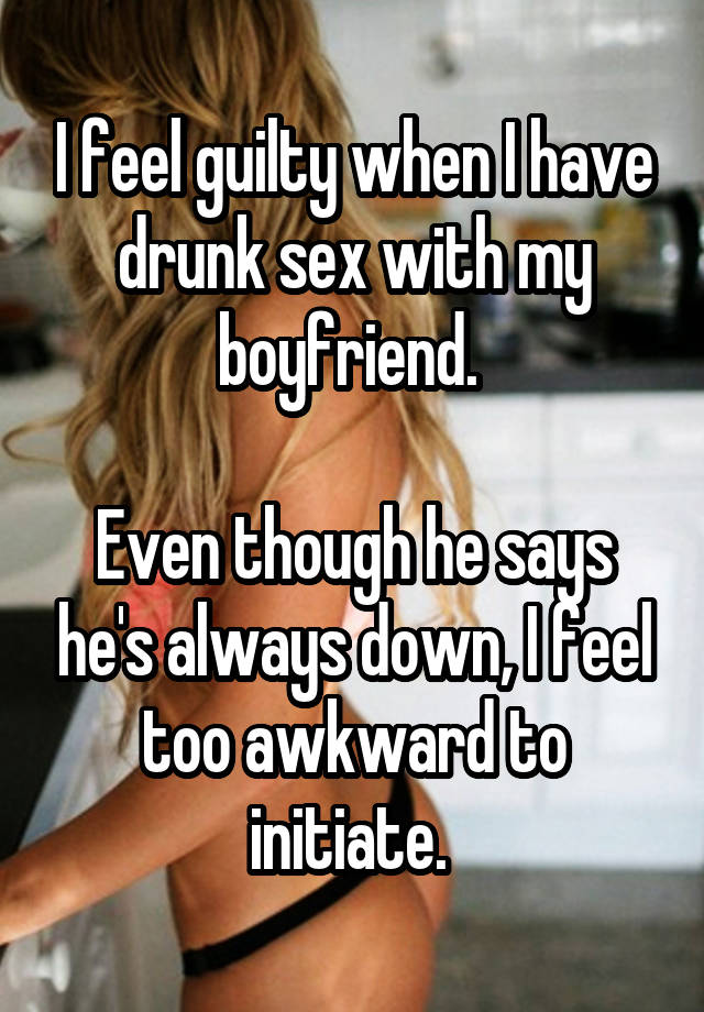 I feel guilty when I have drunk sex with my boyfriend. 

Even though he says he's always down, I feel too awkward to initiate. 