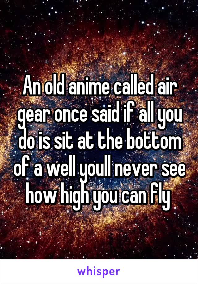 An old anime called air gear once said if all you do is sit at the bottom of a well youll never see how high you can fly 