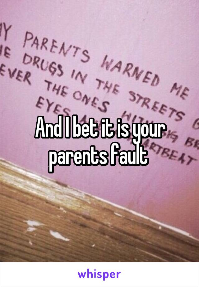 And I bet it is your parents fault 