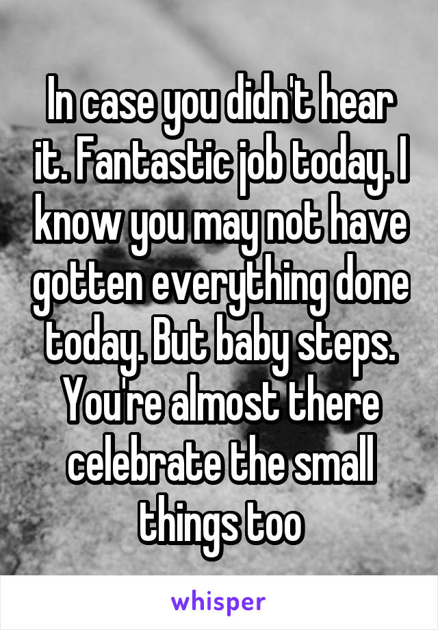 In case you didn't hear it. Fantastic job today. I know you may not have gotten everything done today. But baby steps. You're almost there celebrate the small things too