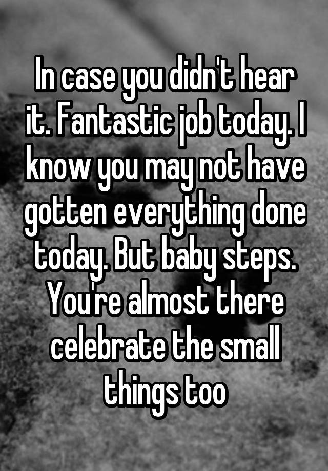 In case you didn't hear it. Fantastic job today. I know you may not have gotten everything done today. But baby steps. You're almost there celebrate the small things too