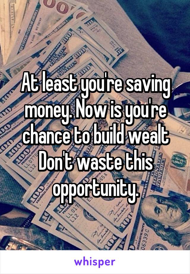 At least you're saving money. Now is you're chance to build wealt Don't waste this opportunity.