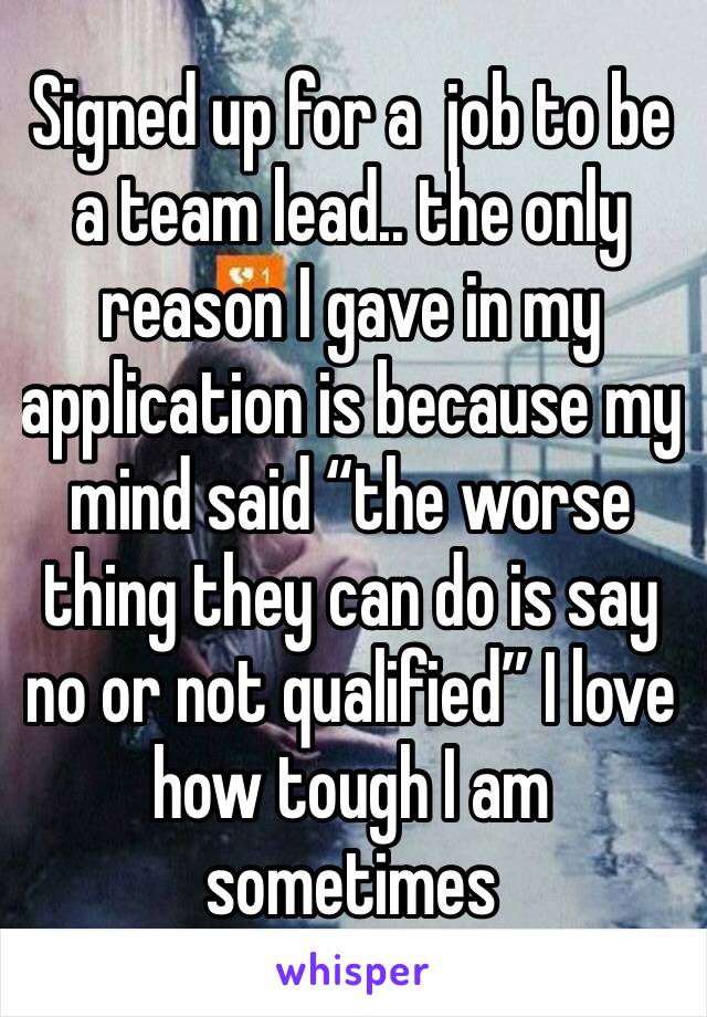 Signed up for a  job to be a team lead.. the only reason I gave in my application is because my mind said “the worse thing they can do is say no or not qualified” I love how tough I am sometimes 