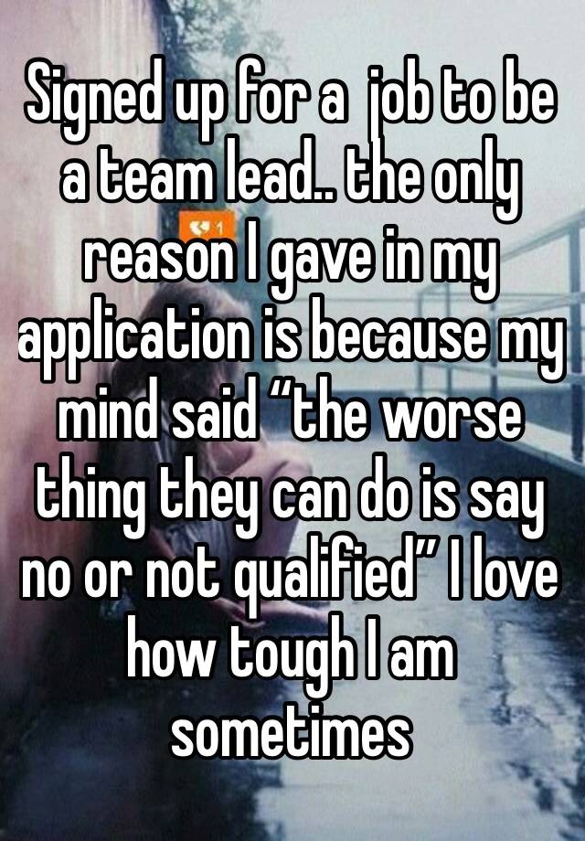 Signed up for a  job to be a team lead.. the only reason I gave in my application is because my mind said “the worse thing they can do is say no or not qualified” I love how tough I am sometimes 