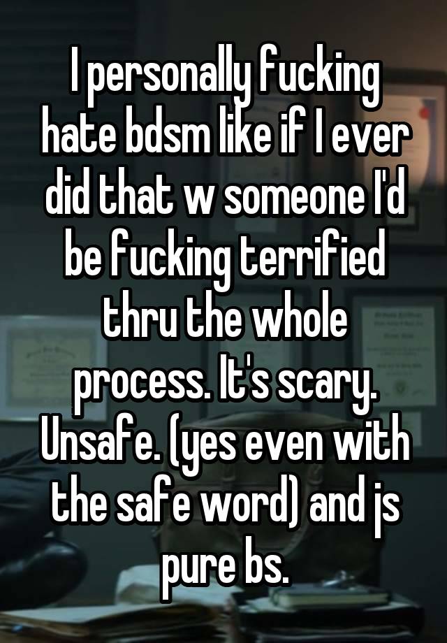 I personally fucking hate bdsm like if I ever did that w someone I'd be fucking terrified thru the whole process. It's scary. Unsafe. (yes even with the safe word) and js pure bs.