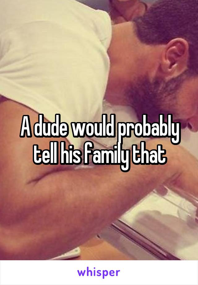 A dude would probably tell his family that