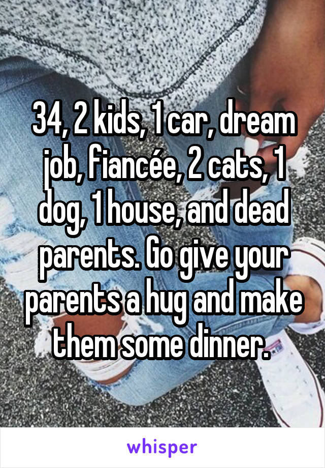 34, 2 kids, 1 car, dream job, fiancée, 2 cats, 1 dog, 1 house, and dead parents. Go give your parents a hug and make them some dinner. 