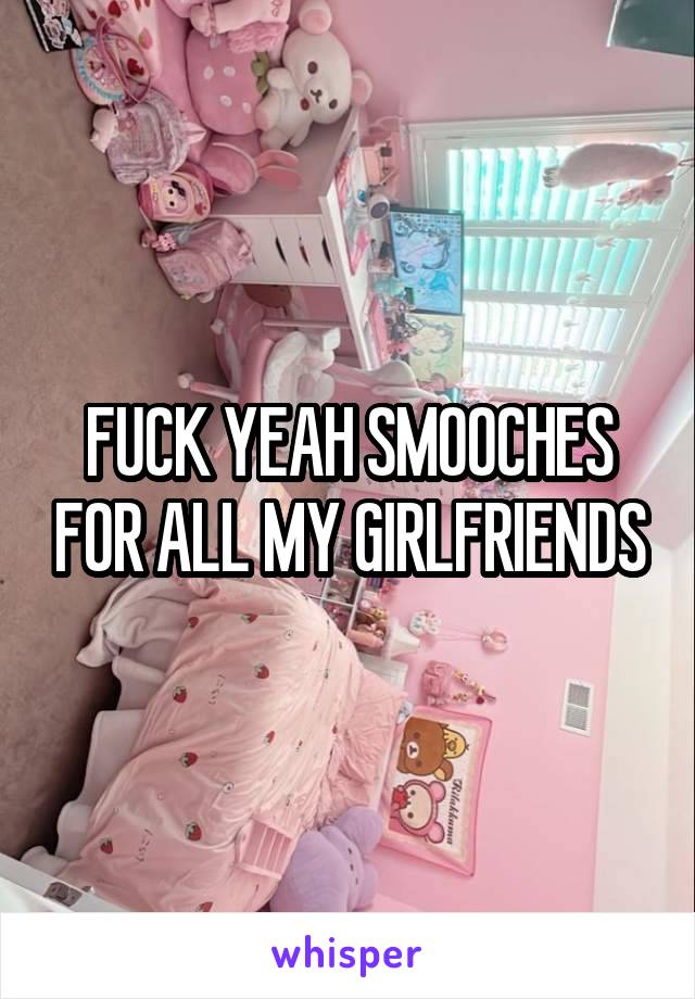 FUCK YEAH SMOOCHES FOR ALL MY GIRLFRIENDS