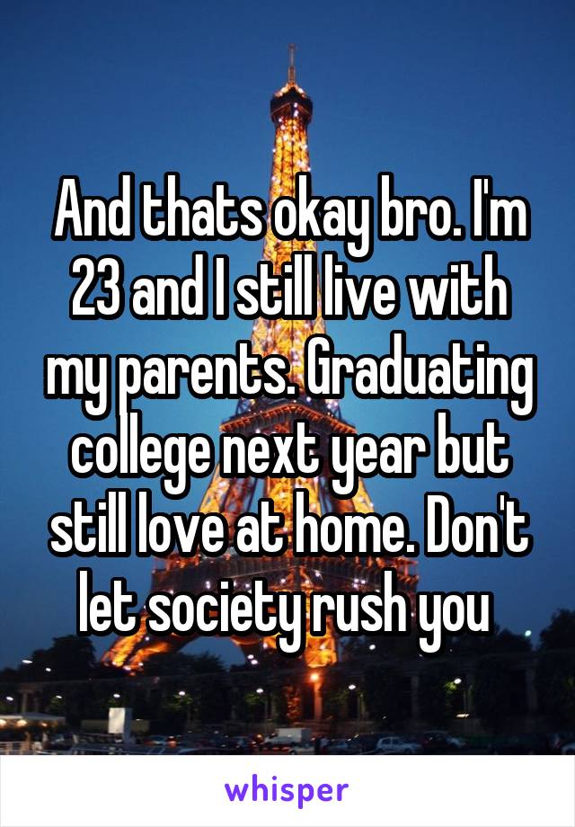 And thats okay bro. I'm 23 and I still live with my parents. Graduating college next year but still love at home. Don't let society rush you 