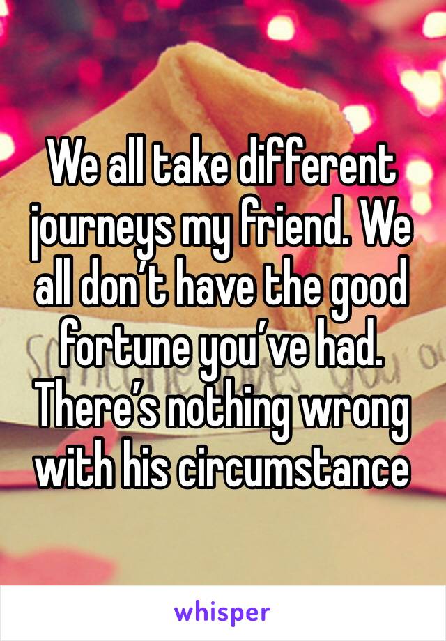 We all take different journeys my friend. We all don’t have the good fortune you’ve had. There’s nothing wrong with his circumstance