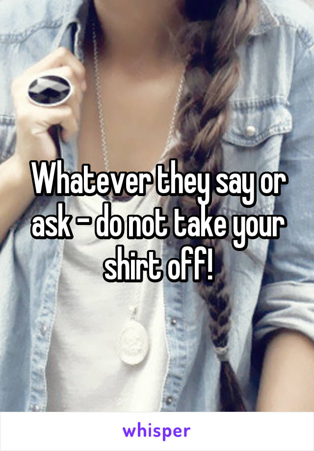 Whatever they say or ask - do not take your shirt off!