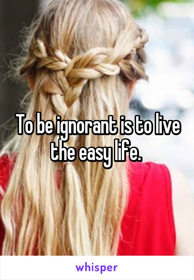 To be ignorant is to live the easy life. 