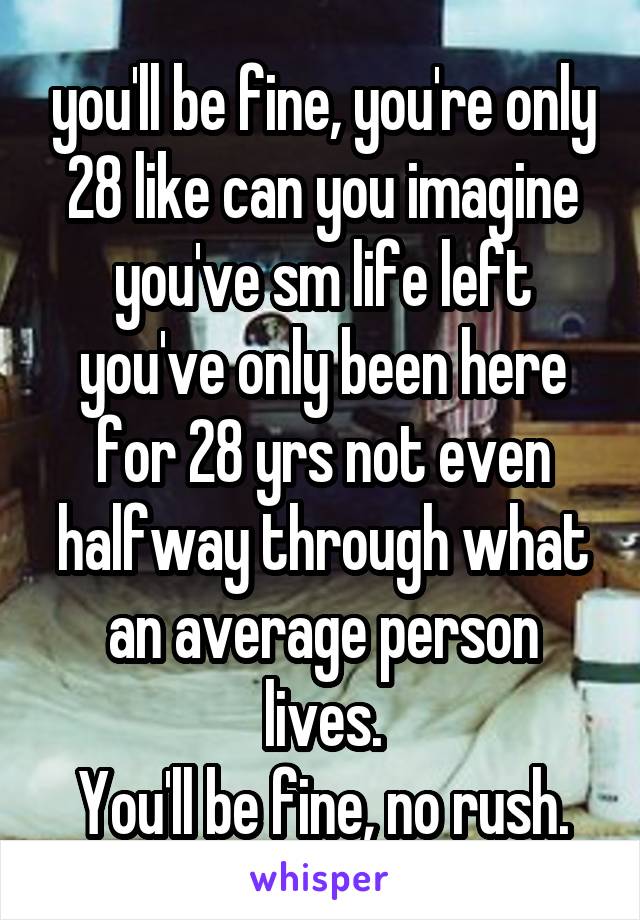 you'll be fine, you're only 28 like can you imagine you've sm life left you've only been here for 28 yrs not even halfway through what an average person lives.
You'll be fine, no rush.