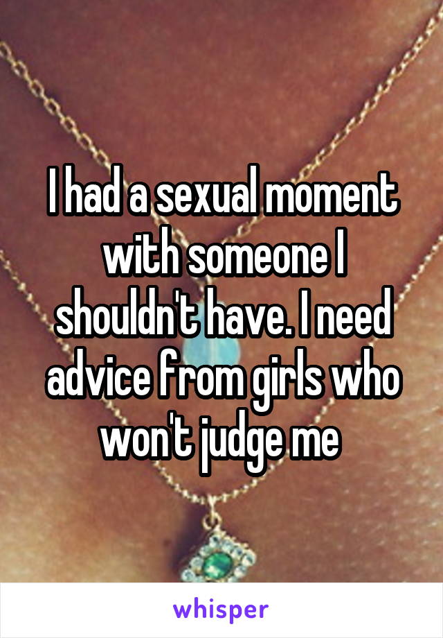 I had a sexual moment with someone I shouldn't have. I need advice from girls who won't judge me 