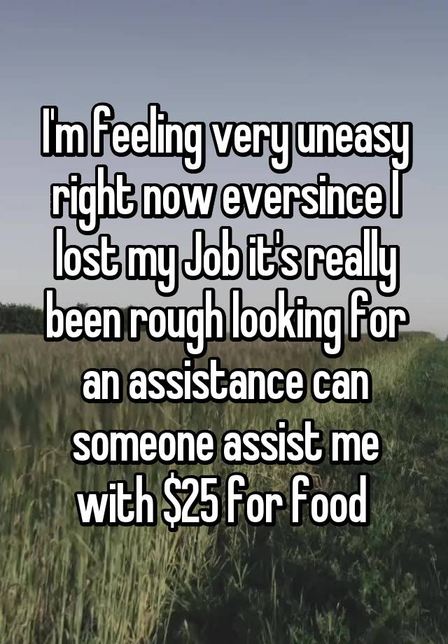 I'm feeling very uneasy right now eversince I lost my Job it's really been rough looking for an assistance can someone assist me with $25 for food 