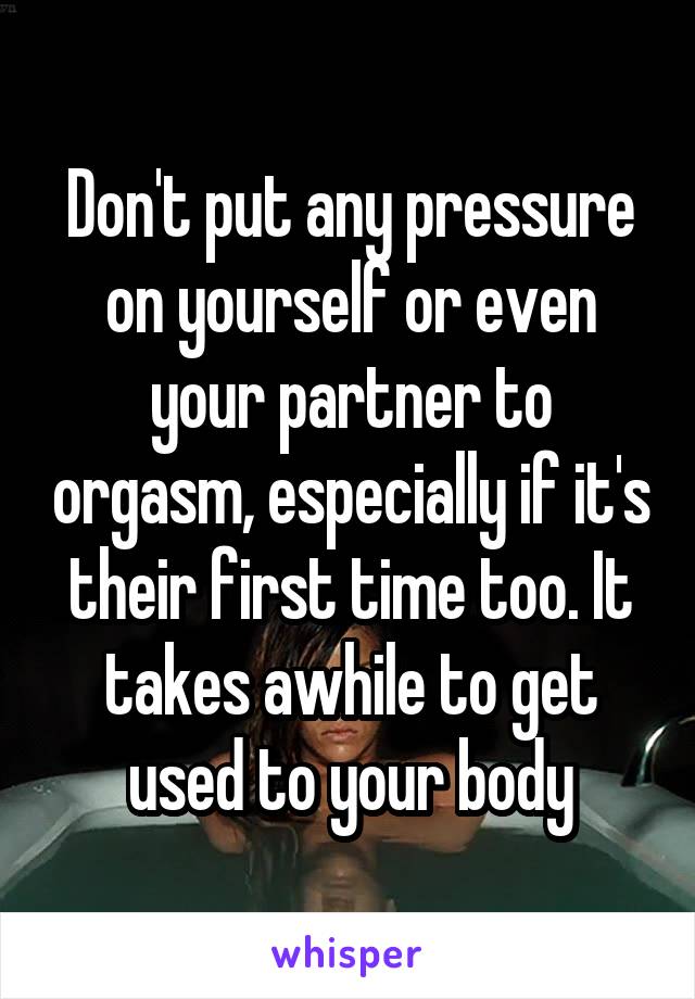 Don't put any pressure on yourself or even your partner to orgasm, especially if it's their first time too. It takes awhile to get used to your body