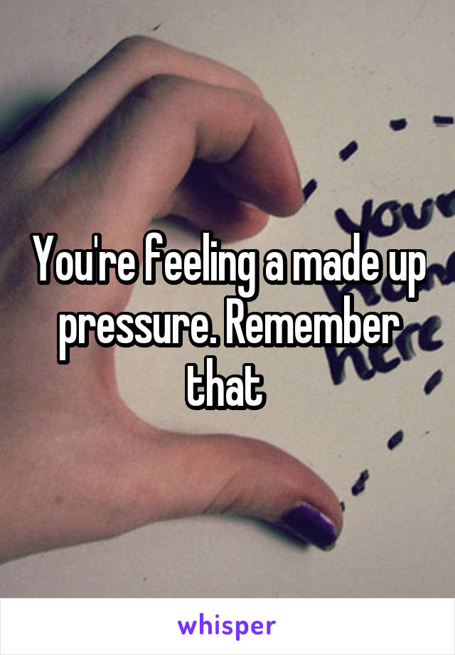 You're feeling a made up pressure. Remember that 