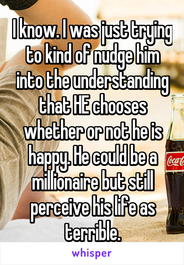 I know. I was just trying to kind of nudge him into the understanding that HE chooses whether or not he is happy. He could be a millionaire but still perceive his life as terrible.