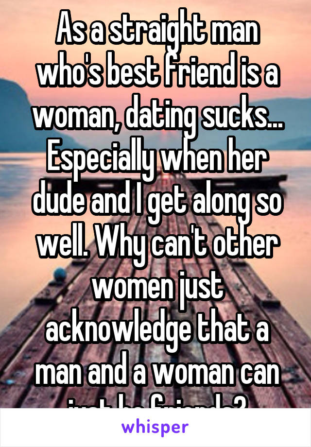 As a straight man who's best friend is a woman, dating sucks... Especially when her dude and I get along so well. Why can't other women just acknowledge that a man and a woman can just be friends?