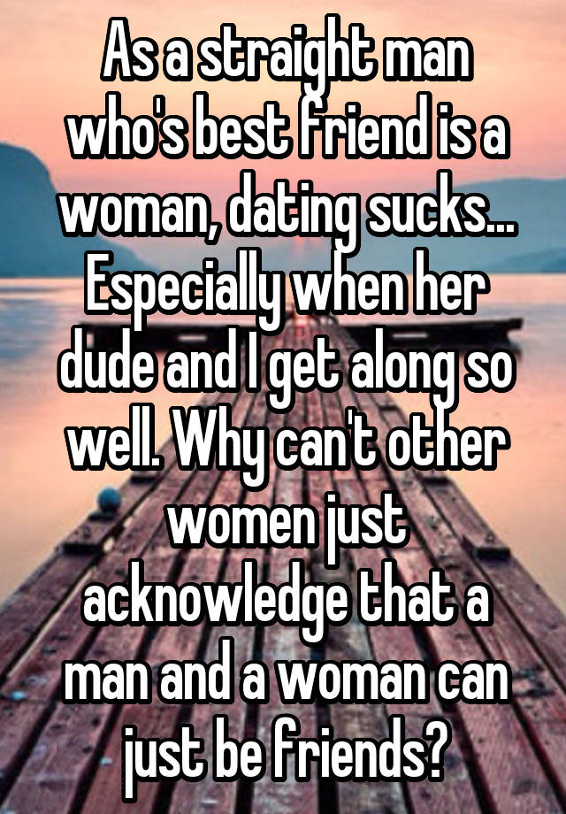 As a straight man who's best friend is a woman, dating sucks... Especially when her dude and I get along so well. Why can't other women just acknowledge that a man and a woman can just be friends?