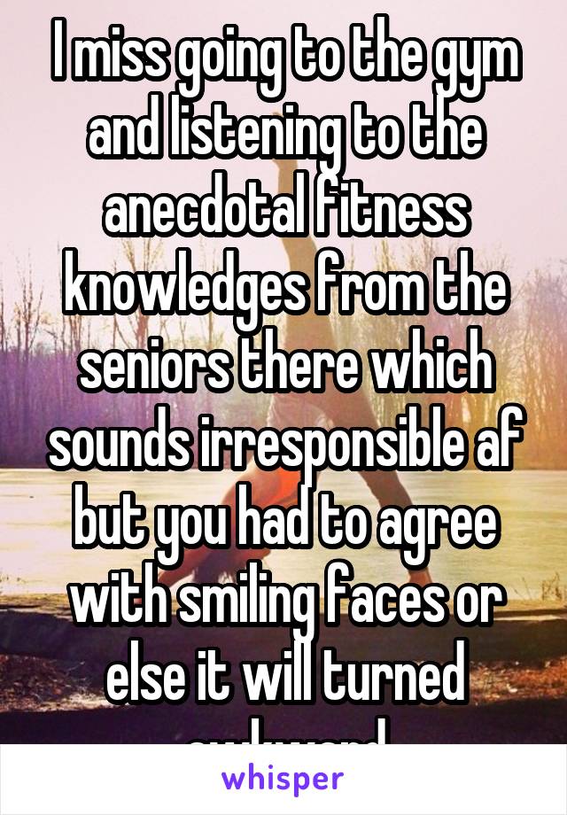 I miss going to the gym and listening to the anecdotal fitness knowledges from the seniors there which sounds irresponsible af but you had to agree with smiling faces or else it will turned awkward