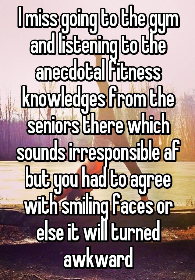 I miss going to the gym and listening to the anecdotal fitness knowledges from the seniors there which sounds irresponsible af but you had to agree with smiling faces or else it will turned awkward