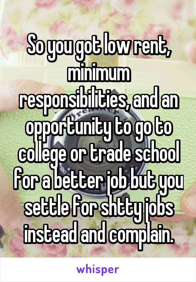 So you got low rent, minimum responsibilities, and an opportunity to go to college or trade school for a better job but you settle for shtty jobs instead and complain.