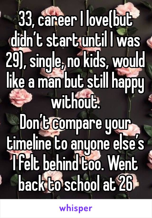 33, career I love(but didn’t start until I was 29), single, no kids, would like a man but still happy without.
Don’t compare your timeline to anyone else’s
I felt behind too. Went back to school at 26