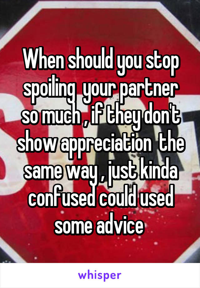  When should you stop spoiling  your partner so much , if they don't show appreciation  the same way , just kinda confused could used some advice 