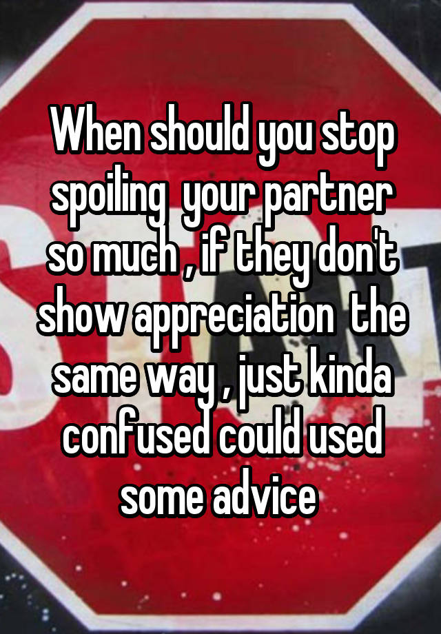  When should you stop spoiling  your partner so much , if they don't show appreciation  the same way , just kinda confused could used some advice 