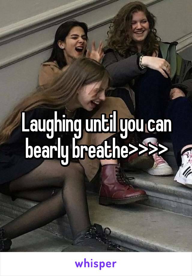 Laughing until you can bearly breathe>>>>