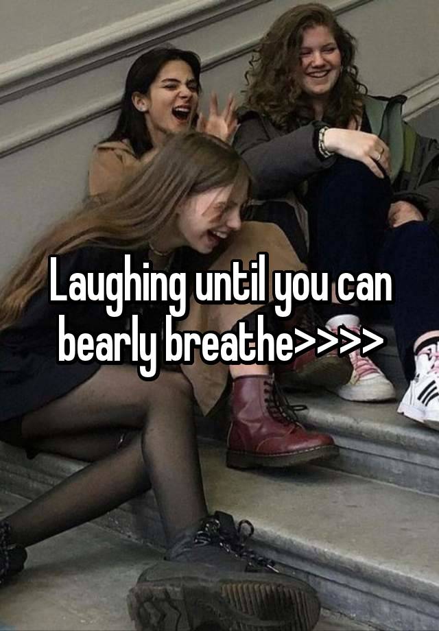 Laughing until you can bearly breathe>>>>