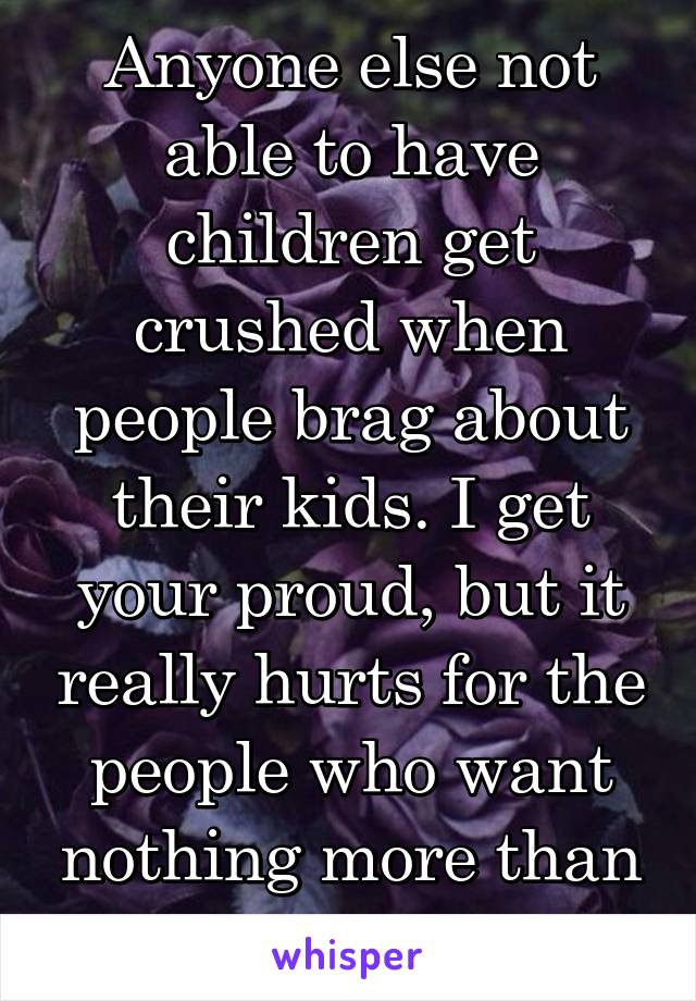 Anyone else not able to have children get crushed when people brag about their kids. I get your proud, but it really hurts for the people who want nothing more than kids and can't