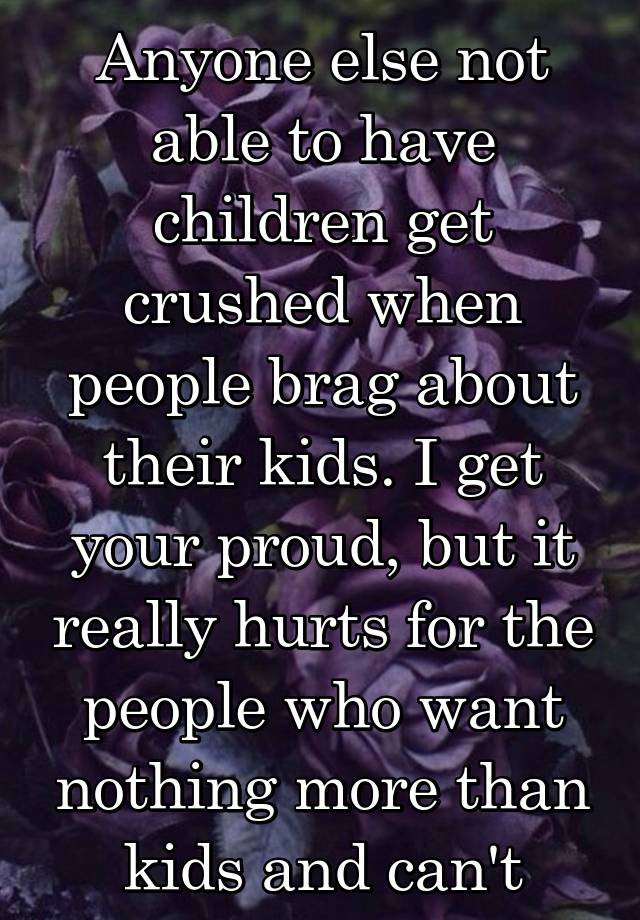 Anyone else not able to have children get crushed when people brag about their kids. I get your proud, but it really hurts for the people who want nothing more than kids and can't