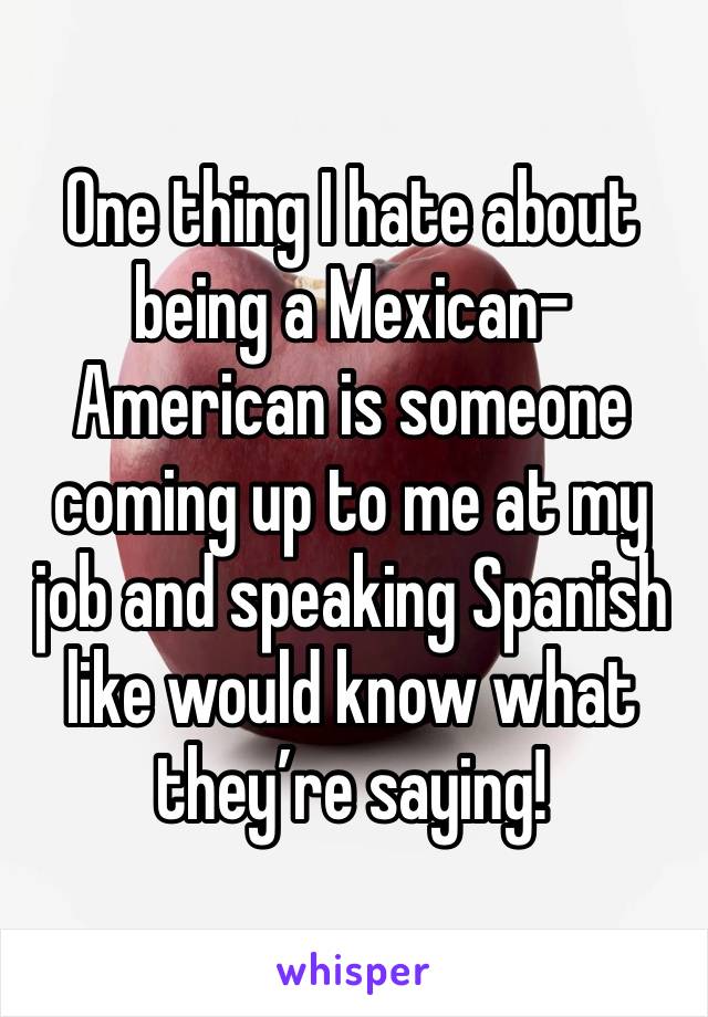 One thing I hate about being a Mexican-American is someone coming up to me at my job and speaking Spanish like would know what they’re saying!