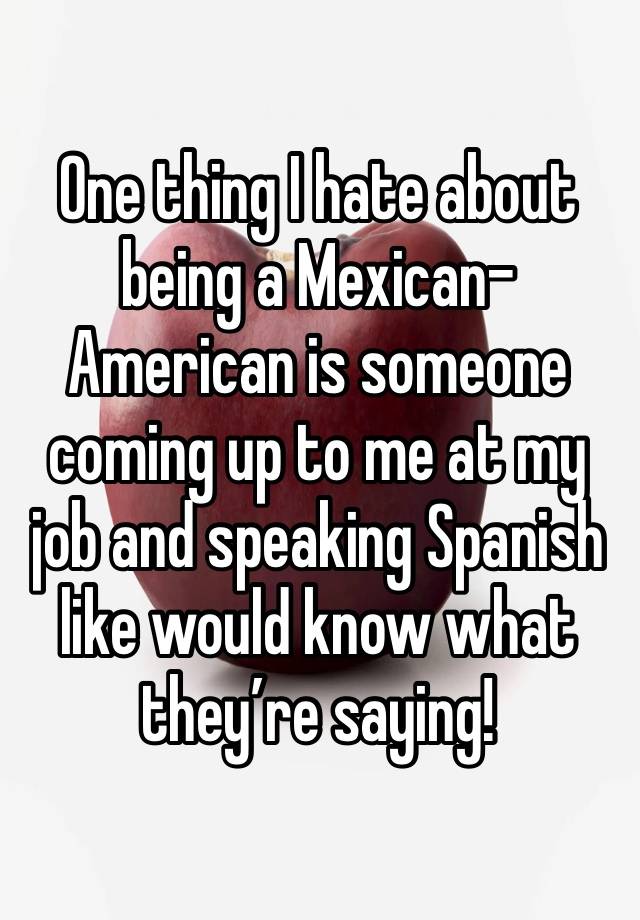 One thing I hate about being a Mexican-American is someone coming up to me at my job and speaking Spanish like would know what they’re saying!