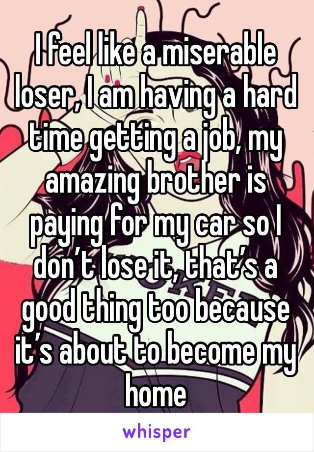 I feel like a miserable loser, I am having a hard time getting a job, my amazing brother is paying for my car so I don’t lose it, that’s a good thing too because it’s about to become my home