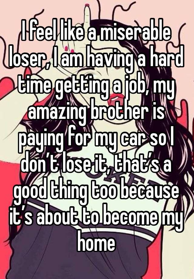 I feel like a miserable loser, I am having a hard time getting a job, my amazing brother is paying for my car so I don’t lose it, that’s a good thing too because it’s about to become my home