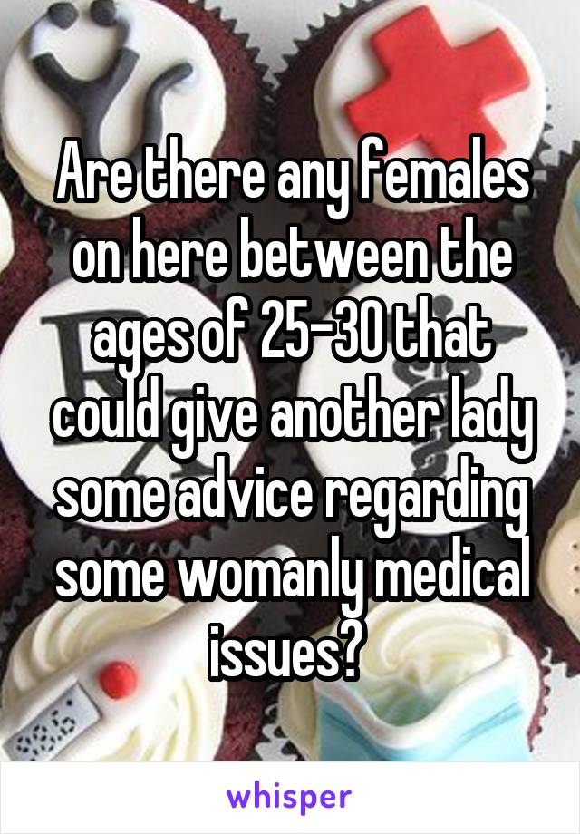 Are there any females on here between the ages of 25-30 that could give another lady some advice regarding some womanly medical issues? 