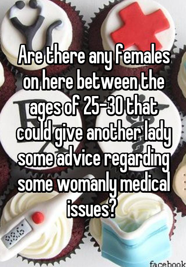 Are there any females on here between the ages of 25-30 that could give another lady some advice regarding some womanly medical issues? 