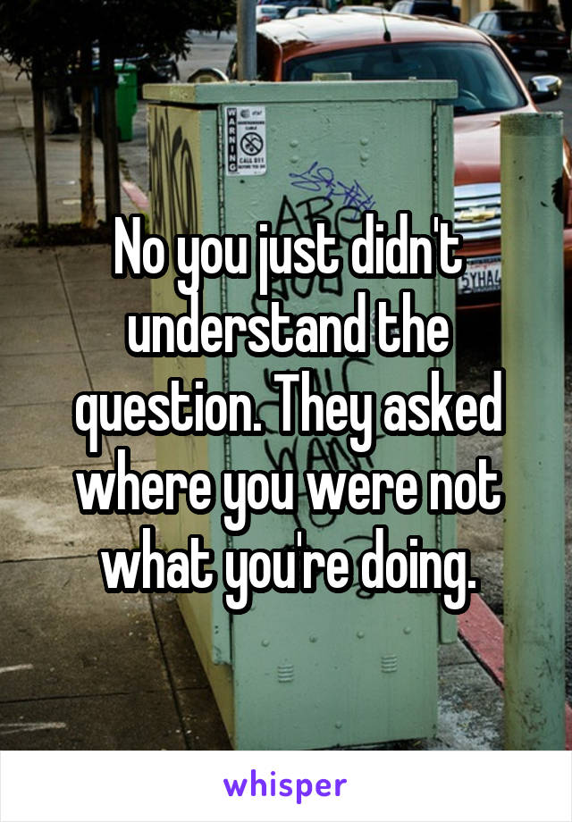 No you just didn't understand the question. They asked where you were not what you're doing.