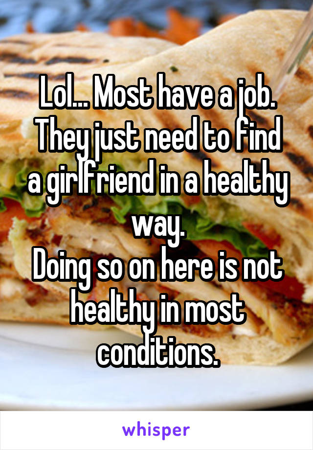 Lol... Most have a job.
They just need to find a girlfriend in a healthy way.
Doing so on here is not healthy in most conditions.