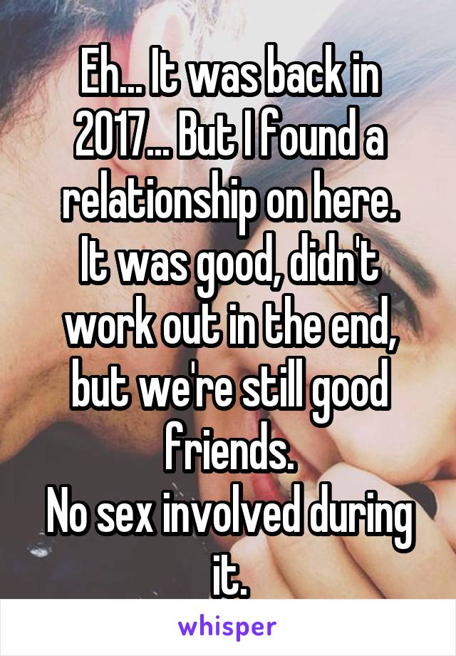 Eh... It was back in 2017... But I found a relationship on here.
It was good, didn't work out in the end, but we're still good friends.
No sex involved during it.